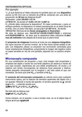 INSTRUMENTOS ÓPTICOS 88
88
Por ejemplo:
1) ¿A qué distancia x’ debe colocarse la pantalla para ver una diapositiva
común (y=35 mm) con un tamaño de y’=2 m, contando con una lente de
proyección de 50 mm de distancia focal?
Respuesta : y’/y= 2/0,035 = 57,14
x’/f ≅≅ 57,14 , de donde x’= 0,05 x 57,14 = 2,857 m
2) ¿Dónde debe colocarse la diapositiva?: En tales condiciones, y para un
enfoque perfecto, la diapositiva no estará exactamente en el plano focal de
la lente, sino un poco más lejos, ya que y’/y = (x’-f)/f =x’/x , de donde
1/f=1/x+1/x’ (fórmula de los focos conjugados de Descartes).
De ésta se deduce que 1/x=1/f-1/x’=1/0.05-1/2,857=19,65 y entonces
x=1/19,65=0,0508 m , es decir que la diapositiva debe colocarse 8 déci-
mas de milímetro más alejada de la lente que su plano focal.
El proyector de imágenes funciona al revés de una máquina fotográfica:
los rayos recorren el camino inverso: de la foto hacia donde estaba el ob-
jeto. Los fotógrafos utilizan un proyector con iluminación controlada para
hacer ampliaciones fotográficas, proyectando la imagen del negativo sobre
un papel sensible en vez de una pantalla, logrando así un positivo amplia-
do.
Microscopio compuesto
Es una combinación de proyector y lupa. Una imagen real proyectada y
ampliada del objeto a través de una lente (objetivo) se observa a través de
una lupa (ocular), lográndose así una doble amplificación. El ocular y el
objetivo son lentes convergentes de distancia focal parecida y relativa-
mente pequeña comparada con la longitud L del tubo sobre el que van
montados. Se tiene que L=x’+focu y también x’=L-focu
El aumento del microscopio compuesto se calcula como para cualquier
instrumento óptico, por la relación de tamaños aparentes del objeto con y
sin aparato. Mirando a través del aparato, el tamaño aparente es γγ , siendo
tg(γ)=y’/focu , y además resulta que:
tg(β)β)=y’/(x’-fobj)= y’/(L-focu-fobj)≅≅ y/fobj
De todo ello se deduce que
tg(γ)γ)=y(L-focu-fobj)/fobj/focu
Como siempre, sin el aparato, o sea a simple vista, se ve el objeto bajo el
ángulo αα tal que tg(α)α)=y/δδ
 