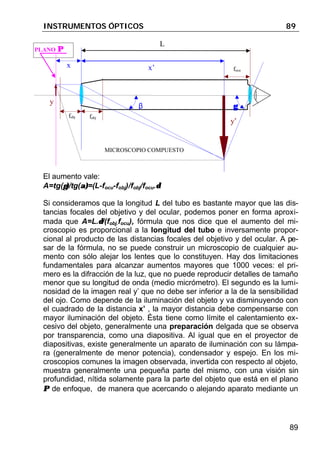 INSTRUMENTOS ÓPTICOS 89
89
El aumento vale:
A=tg(γ)γ)/tg(α)α)=(L-focu-fobj)/fobj/focu.δδ
Si consideramos que la longitud L del tubo es bastante mayor que las dis-
tancias focales del objetivo y del ocular, podemos poner en forma aproxi-
mada que A=L.δδ/(fobj.focu), fórmula que nos dice que el aumento del mi-
croscopio es proporcional a la longitud del tubo e inversamente propor-
cional al producto de las distancias focales del objetivo y del ocular. A pe-
sar de la fórmula, no se puede construir un microscopio de cualquier au-
mento con sólo alejar los lentes que lo constituyen. Hay dos limitaciones
fundamentales para alcanzar aumentos mayores que 1000 veces: el pri-
mero es la difracción de la luz, que no puede reproducir detalles de tamaño
menor que su longitud de onda (medio micrómetro). El segundo es la lumi-
nosidad de la imagen real y’ que no debe ser inferior a la de la sensibilidad
del ojo. Como depende de la iluminación del objeto y va disminuyendo con
el cuadrado de la distancia x’ , la mayor distancia debe compensarse con
mayor iluminación del objeto. Ésta tiene como límite el calentamiento ex-
cesivo del objeto, generalmente una preparación delgada que se observa
por transparencia, como una diapositiva. Al igual que en el proyector de
diapositivas, existe generalmente un aparato de iluminación con su lámpa-
ra (generalmente de menor potencia), condensador y espejo. En los mi-
croscopios comunes la imagen observada, invertida con respecto al objeto,
muestra generalmente una pequeña parte del mismo, con una visión sin
profundidad, nítida solamente para la parte del objeto que está en el plano
ΠΠ de enfoque, de manera que acercando o alejando aparato mediante un
y’
y
fobj fobj
x x’ focu
γγ
L
γγβ
PLANO ΠΠ
MICROSCOPIO COMPUESTO
 