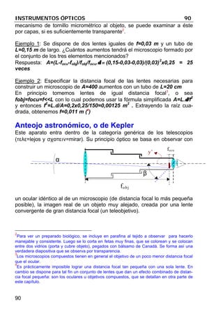 INSTRUMENTOS ÓPTICOS 90
90
mecanismo de tornillo micrométrico al objeto, se puede examinar a éste
por capas, si es suficientemente transparente2
.
Ejemplo 1: Se dispone de dos lentes iguales de f=0,03 m y un tubo de
L=0,15 m de largo. ¿Cuántos aumentos tendrá el microscopio formado por
el conjunto de los tres elementos mencionados?
Respuesta: A=(L-focu-fobj)/fobj/focu.δ =δ = (0,15-0,03-0,03)/(0,03)
2
x0,25 = 25
veces
Ejemplo 2: Especificar la distancia focal de las lentes necesarias para
construir un microscopio de A=400 aumentos con un tubo de L=20 cm
En principio tomemos lentes de igual distancia focal3
, o sea
fobj=focu=f<<L con lo cual podemos usar la fórmula simplificada A=L.δδ/f
2
y entonces f
2
=L.d/A=0,2x0,25/150=0,00125 m
2
. Extrayendo la raíz cua-
drada, obtenemos f=0,011 m (4
)
Anteojo astronómico, o de Kepler
Este aparato entra dentro de la categoría genérica de los telescopios
(τελε=lejos y σχοπειν=mirar). Su principio óptico se basa en observar con
un ocular idéntico al de un microscopio (de distancia focal lo más pequeña
posible), la imagen real de un objeto muy alejado, creada por una lente
convergente de gran distancia focal (un teleobjetivo).
2
Para ver un preparado biológico, se incluye en parafina al tejido a observar para hacerlo
manejable y consistente. Luego se lo corta en fetas muy finas, que se colorean y se colocan
entre dos vidrios (porta y cubre objeto), pegados con bálsamo de Canadá. Se forma así una
verdadera diapositiva que se observa por transparencia.
3
Los microscopios compuestos tienen en general el objetivo de un poco menor distancia focal
que el ocular.
4
Es prácticamente imposible lograr una distancia focal tan pequeña con una sola lente. En
cambio se dispone para tal fin un conjunto de lentes que dan un efecto combinado de distan-
cia focal pequeña: son los oculares u objetivos compuestos, que se detallan en otra parte de
este capítulo.
α
fobj
focu
β
y’
 