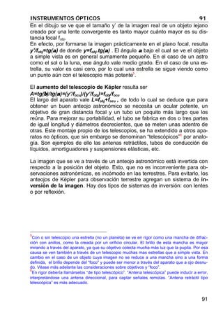 INSTRUMENTOS ÓPTICOS 91
91
En el dibujo se ve que el tamaño y’ de la imagen real de un objeto lejano
creado por una lente convergente es tanto mayor cuánto mayor es su dis-
tancia focal fobj.
En efecto, por formarse la imagen prácticamente en el plano focal, resulta
y’/fobj=tg(αα) de donde y=fobj.tg(αα) . El ángulo αα bajo el cual se ve el objeto
a simple vista es en general sumamente pequeño. En el caso de un astro
como el sol o la luna, ese ángulo vale medio grado. En el caso de una es-
trella, su valor es casi cero, por lo cual una estrella se sigue viendo como
un punto aún con el telescopio más potente5
.
El aumento del telescopio de Képler resulta ser
A=tg(ββ)/tg(αα)=(y’/focu)/(y’/fobj)=fobj/focu
El largo del aparato vale L=fobj+focu , de todo lo cual se deduce que para
obtener un buen anteojo astronómico se necesita un ocular potente, un
objetivo de gran distancia focal y un tubo un poquito más largo que los
reúna. Para mejorar su portabilidad, el tubo se fabrica en dos o tres partes
de igual longitud y diámetros decrecientes, que se meten unas adentro de
otras. Este montaje propio de los telescopios, se ha extendido a otros apa-
ratos no ópticos, que sin embargo se denominan “telescópicos”6
por analo-
gía. Son ejemplos de ello las antenas retráctiles, tubos de conducción de
líquidos, amortiguadores y suspensiones elásticas, etc.
La imagen que se ve a través de un anteojo astronómico está invertida con
respecto a la posición del objeto. Esto, que no es inconveniente para ob-
servaciones astronómicas, es incómodo en las terrestres. Para evitarlo, los
anteojos de Képler para observación terrestre agregan un sistema de in-
versión de la imagen. Hay dos tipos de sistemas de inversión: con lentes
o por reflexión.
5
Con o sin telescopio una estrella (no un planeta) se ve en rigor como una mancha de difrac-
ción con anillos, como la creada por un orificio circular. El brillo de esta mancha es mayor
mirando a través del aparato, ya que su objetivo colecta mucha más luz que la pupila. Por esa
causa se ven también a través de un telescopio muchas mas estrellas que a simple vista. En
cambio en el caso de un objeto cuya imagen no se reduce a una mancha sino a una forma
definida, el brillo depende del “foco” y puede ser menor a través del aparato que a ojo desnu-
do. Véase más adelante las consideraciones sobre objetivos y “foco”.
6
En rigor debería llamárselos “de tipo telescópico”. “Antena telescópica” puede inducir a error,
interpretándose una antena direccional, para captar señales remotas. “Antena retráctil tipo
telescópica” es más adecuado.
 