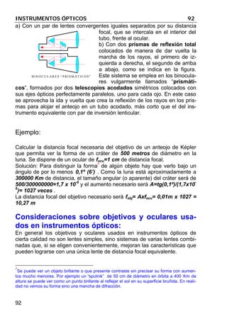 INSTRUMENTOS ÓPTICOS 92
92
a) Con un par de lentes convergentes iguales separados por su distancia
focal, que se intercala en el interior del
tubo, frente al ocular.
b) Con dos prismas de reflexión total
colocados de manera de dar vuelta la
marcha de los rayos, el primero de iz-
quierda a derecha, el segundo de arriba
a abajo, como se indica en la figura.
Este sistema se emplea en los binocula-
res vulgarmente llamados “prismáti-
cos”, formados por dos telescopios acodados simétricos colocados con
sus ejes ópticos perfectamente paralelos, uno para cada ojo. En este caso
se aprovecha la ida y vuelta que crea la reflexión de los rayos en los pris-
mas para alojar el anteojo en un tubo acodado, más corto que el del ins-
trumento equivalente con par de inversión lenticular.
Ejemplo:
Calcular la distancia focal necesaria del objetivo de un anteojo de Képler
que permita ver la forma de un cráter de 500 metros de diámetro en la
luna. Se dispone de un ocular de focu=1 cm de distancia focal.
Solución: Para distinguir la forma7
de algún objeto hay que verlo bajo un
ángulo de por lo menos 0,1º (6’) . Como la luna está aproximadamente a
300000 Km de distancia, el tamaño angular (o aparente) del cráter será de
500/300000000=1,7 x 10-6
y el aumento necesario será A=tg(0,1º)/(1,7x10-
6
)= 1027 veces .
La distancia focal del objetivo necesario será fobj= Axfocu= 0,01m x 1027 =
10,27 m
Consideraciones sobre objetivos y oculares usa-
dos en instrumentos ópticos:
En general los objetivos y oculares usados en instrumentos ópticos de
cierta calidad no son lentes simples, sino sistemas de varias lentes combi-
nadas que, si se eligen convenientemente, mejoran las características que
pueden lograrse con una única lente de distancia focal equivalente.
7
Se puede ver un objeto brillante o que presente contraste sin precisar su forma con aumen-
tos mucho menores. Por ejemplo un “sputnik” de 50 cm de diámetro en órbita a 400 Km de
altura se puede ver como un punto brillante al reflejar el sol en su superficie bruñida. En reali-
dad no vemos su forma sino una mancha de difracción.
BINOCULARES “PRISMÁTICOS”
 