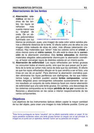 INSTRUMENTOS ÓPTICOS 93
93
Aberraciones de las lentes
a) Aberración cro-
mática: en los vi-
drios de las len-
tes, los rayos se
refractan más
cuanto menor sea
su longitud de
onda. De un ob-
jeto policromático
iluminado con luz
blanca se producen, pues, una imagen de cada color sobre sendos pla-
nos a diferente distancia de la lente. El efecto sobre uno de ellos es una
imagen nítida rodeada de otras de color, más difusas (aberración cro-
mática). Hay materiales que “abren” más los colores como el cristal, y
otros menos como el vidrio común. En ello está la clave de la correc-
ción de la aberración cromática: Dos lentes adosadas de distintos
materiales elegidos adecuadamente disminuyen la aberración cromáti-
ca, al hacer converger rayos de distintos colores en un mismo punto.
b) Aberración de esfericidad: Los rayos refractados por lentes gruesas
no concurren todos al mismo punto, sino que los que pasan por la peri-
feria de la lente se cortan más cerca de ésta que los centrales. El efecto
es que los rayos refractados dibujan en lo que vendría a ser el foco, una
línea en vez de un punto8
. Para disminuir la aberración cromática pue-
den eliminarse los rayos periféricos con diafragmas, de los que habla-
remos luego, y también pueden usarse lentes compuestas: varias
lentes delgadas poco convergentes colocadas sucesivamente dan co-
mo resultado un conjunto de corta distancia focal con menor aberración
de esfericidad que una sola lente gruesa. En cambio, una desventaja de
los sistemas compuestos es la mayor pérdida de luz por sucesivas re-
flexiones y absorciones en las caras e interior respectivamente de los
varios componentes.
Objetivos
Los objetivos de los instrumentos ópticos deben captar la mayor cantidad
de luz del objeto, para crear una imagen lo más brillante posible. Como ya
8
Esta forma puntiaguda se llama “cáustica”, por su efecto quemante sobre un papel. Si los
rayos paralelos incidentes sobre una lente gruesa forman un ángulo con el eje principal, la
imagen es un punto con un apéndice, llamado “coma” por su parecido con el signo.
cristal
vidrio
R
V
R
V
R
V
R
V
CORRECCIÓN DE LA ABERRACIÓN CROMÁTICA
 