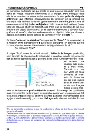 INSTRUMENTOS ÓPTICOS 94
94
se mencionó, no toda la luz que incide en una lente se transmite9
, sino que
parte se refleja, restando luminosidad a la imagen. Para menguar este
efecto se emplean a veces lentes recubiertas de una película delgada
antireflejo, que interfiere negativamente por reflexión en la longitud de
onda que más interesa transmitir (generalmente el amarillo, para la cual el
ojo es más sensible). La luz reflejada en este caso es azul violácea (tona-
lidad de algunos objetivos fotográficos). Para que la cantidad de luz que
proviene del objeto sea máxima, en el caso de telescopios y cámaras foto-
gráficas, el tamaño, abertura o diámetro de un objetivo debe ser el mayor
posible, compatible con la calidad de la imagen y con el costo10
.
Se llama “relación de abertura” o vulgarmente “foco” F de un objetivo, a
la relación entre diámetro libre d que deja el diafragma (en caso de que no
lo haya, directamente el diámetro de la lente) y distancia focal f .
Así entonces F=d/f
A mayor “foco” aumenta la luminosidad o brillo de la imagen producida,
pero también la aberración de esfericidad o cáustica, creada mayormente
por los rayos desviados por la periferia de la lente. A menor valor del “foco”
se obtiene una
imagen más oscu-
ra y más nítida.
También con me-
nor valor de foco
aumenta el inter-
valo de distancias
en las que puede
estar el objeto pa-
ra dar una imagen
nítida: a este inter-
valo se lo denomina “profundidad de campo”. Para elegir las cualidades
más convenientes de la imagen es deseable contar con una regulación del
foco, bien anteponiendo al objetivo distintas pantallas intercambiables con
agujeros de diámetro fijo, o con un diafragma de abertura variable forma-
9
Por luz transmitida se entiende la que no se absorbe ni refleja, es decir la que atraviesa el
medio de refracción.
10
Recordemos que las aberraciones de esfericidad y cromáticas, que disminuyen la calidad
de la imagen, aumentan con el diámetro y el grueso de la lente. El costo de pulido de las su-
perficies y de los tratamientos para minimizar aberraciones también aumentan con el tamaño
de las lentes, que a menudo se componen de varios elementos precisamente para disminuir
aberraciones.
EFECTO DE LA
DIAFRAGMACIÓN
 