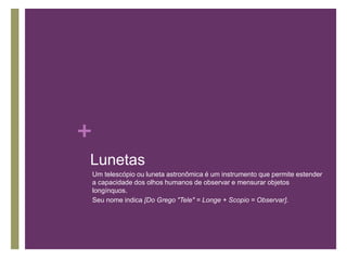 +
Lunetas
Um telescópio ou luneta astronômica é um instrumento que permite estender
a capacidade dos olhos humanos de observar e mensurar objetos
longínquos.
Seu nome indica [Do Grego "Tele" = Longe + Scopio = Observar].
 