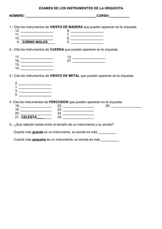 EXAMEN DE LOS INSTRUMENTOS DE LA ORQUESTA
NOMBRE: _______________________________________CURSO:___________
1.- Cita los instrumentos de VIENTO DE MADERA que pueden aparecer en la orquesta.
12. __________________ 8. __________________
11. __________________ 7. __________________
10. __________________ 6. __________________
9. CORNO INGLES____ 5. __________________
2.- Cita los instrumentos de CUERDA que pueden aparecer en la orquesta.
17. __________________ 13. __________________
16. __________________ 27. __________________
15. __________________
14. __________________
3.- Cita los instrumentos de VIENTO DE METAL que pueden aparecer en la orquesta.
2. __________________
1. __________________
3. __________________
4. __________________
4. Cita los instrumentos de PERCUSION que pueden aparecer en la orquesta.
18. _________________ 22. _________________ 26. _________________
19. _________________ 23. _________________
20. _________________ 24. _________________
21. CELESTA________ 25. _________________
5.- ¿Qué relación existe entre el tamaño de un instrumento y su sonido?
Cuanto más grande es un instrumento, su sonido es más __________
Cuanto más pequeño es un instrumento, su sonido es más __________
 