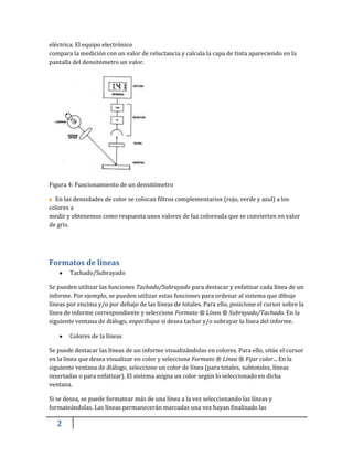 2
eléctrica. El equipo electrónico
compara la medición con un valor de reluctancia y calcula la capa de tinta apareciendo en la
pantalla del densitómetro un valor.
Figura 4: Funcionamiento de un densitómetro
En las densidades de color se colocan filtros complementarios (rojo, verde y azul) a los
colores a
medir y obtenemos como respuesta unos valores de luz coloreada que se convierten en valor
de gris.
Formatos de líneas
Tachado/Subrayado
Se pueden utilizar las funciones Tachado/Subrayado para destacar y enfatizar cada línea de un
informe. Por ejemplo, se pueden utilizar estas funciones para ordenar al sistema que dibuje
líneas por encima y/o por debajo de las líneas de totales. Para ello, posicione el cursor sobre la
línea de informe correspondiente y seleccione Formato ® Línea ® Subrayado/Tachado. En la
siguiente ventana de diálogo, especifique si desea tachar y/o subrayar la línea del informe.
Colores de la líneas
Se puede destacar las líneas de un informe visualizándolas en colores. Para ello, sitúe el cursor
en la línea que desea visualizar en color y seleccione Formato ® Línea ® Fijar color... En la
siguiente ventana de diálogo, seleccione un color de línea (para totales, subtotales, líneas
insertadas o para enfatizar). El sistema asigna un color según lo seleccionado en dicha
ventana.
Si se desea, se puede formatear más de una línea a la vez seleccionando las líneas y
formateándolas. Las líneas permanecerán marcadas una vez hayan finalizado las
 