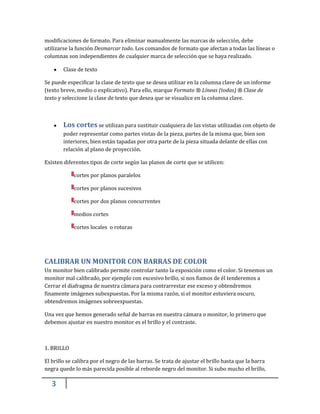 3
modificaciones de formato. Para eliminar manualmente las marcas de selección, debe
utilizarse la función Desmarcar todo. Los comandos de formato que afectan a todas las líneas o
columnas son independientes de cualquier marca de selección que se haya realizado.
Clase de texto
Se puede especificar la clase de texto que se desea utilizar en la columna clave de un informe
(texto breve, medio o explicativo). Para ello, marque Formato ® Líneas (todas) ® Clase de
texto y seleccione la clase de texto que desea que se visualice en la columna clave.
Los cortes se utilizan para sustituir cualquiera de las vistas utilizadas con objeto de
poder representar como partes vistas de la pieza, partes de la misma que, bien son
interiores, bien están tapadas por otra parte de la pieza situada delante de ellas con
relación al plano de proyección.
Existen diferentes tipos de corte según las planos de corte que se utilicen:
cortes por planos paralelos
cortes por planos sucesivos
cortes por dos planos concurrentes
medios cortes
cortes locales o roturas
CALIBRAR UN MONITOR CON BARRAS DE COLOR
Un monitor bien calibrado permite controlar tanto la exposición como el color. Si tenemos un
monitor mal calibrado, por ejemplo con excesivo brillo, si nos fiamos de él tenderemos a
Cerrar el diafragma de nuestra cámara para contrarrestar ese exceso y obtendremos
finamente imágenes subexpuestas. Por la misma razón, si el monitor estuviera oscuro,
obtendremos imágenes sobreexpuestas.
Una vez que hemos generado señal de barras en nuestra cámara o monitor, lo primero que
debemos ajustar en nuestro monitor es el brillo y el contraste.
1. BRILLO
El brillo se calibra por el negro de las barras. Se trata de ajustar el brillo hasta que la barra
negra quede lo más parecida posible al reborde negro del monitor. Si subo mucho el brillo,
 