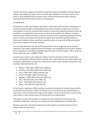 4
notaré como la barra negra va tomando un matiz gris nada recomendable. Si lo bajo hasta el
mínimo, será totalmente negra, como el reborde, pero también será un valor excesivo. Por
tanto, se trata de llevarla hasta el punto en que, siendo absolutamente negra, cualquier
incremento del brillo hará que comience a tornarse gris.
2. CONTRASTE
El contraste se calibra por el blanco de las barras. Ajustarlo resulta más fácil si eliminamos el
croma de nuestra pantalla el croma (dejando las barras en blanco y negro). En este caso se
trata de llevar el nivel de contraste hasta el punto en que la barra blanca permanece dentro de
sus límites, no invadiendo la más cercana, en este caso la amarilla. Si lo subimos en exceso
notaremos que el blanco comienza a ocupar terreno en la barra adyacente (podemos subir de
nuevo el croma para resaltar este efecto). Se trata de tener una barra amarilla sólida, sin
blanco que la invada. Se hace con la barra amarilla porque es la que está al lado, pero podría
hacerse con cualquier otra de las restantes.
Una vez tengo ajustados esos dos primeros parámetros, me he asegurado que mi monitor
reproduce como negras aquellas partes de la imagen cuya señal RGB es R=0 G=0 B=0; de igual
forma, reproducirá como blancas aquellas otras en las que la señal sea igual a 100 en cada uno
de los canales de color.3. CROMA Y FASE
Las barras que usamos como señal para calibrar nuestros monitores tienen los siguientes
colores, de izquierda a derecha: blanco, amarillo, cian, verde, magenta, rojo, azul y negro. Si las
analizamos atentamente, nos daremos cuenta que los colores que contienen componente azul
se colocan alternativamente. Así:
Blanco = 100% AZUL 100% verde 100%rojo
Amarillo = 0% AZUL 100% verde 100% rojo
Cian = 100% AZUL 100% verde 0% rojo
Verde = 0% AZUL 100% verde 0% rojo
Magenta = 100% AZUL 0% verde 100% rojo
Rojo = 0% AZUL 0% verde 100% rojo
Azul = 100% AZUL 0% verde 0% rojo
Negro = 0% AZUL 0% verde 0% rojo
De ese modo, si aplicamos el filtro azul que incorporan la mayoría de monitores para este fin,
la señal de barras de color se habrá convertido en una serie de barras que alternan blanco y
negro como colores característicos (aparecerán negras o muy oscuras las que no tienen señal
azul y blancas o muy claras las que sí lo tienen entre sus componentes).
Para ajustar el color de un monitor nos valemos de dos parámetros: croma y fase, que
responden a diferentes relaciones en el sistema de color empleado por la señal de video.
Mientras que la fase relaciona la proporción verde-magenta y el croma (o hue) nos da la
relación entre el azul y el rojo
 