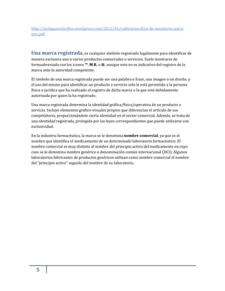 5
http://iyslaguancha.files.wordpress.com/2012/01/calibraciocc81n-de-monitores-pal-y-
ntsc.pdf
Una marca registrada, es cualquier símbolo registrado legalmente para identificar de
manera exclusiva uno o varios productos comerciales o servicios. Suele mostrarse de
formaabreviada con los iconos ™, M.R. o ®, aunque esto no es indicativo del registro de la
marca ante la autoridad competente.
El símbolo de una marca registrada puede ser una palabra o frase, una imagen o un diseño, y
el uso del mismo para identificar un producto o servicio solo le está permitido a la persona
física o jurídica que ha realizado el registro de dicha marca o la que esté debidamente
autorizada por quien la ha registrado.
Una marca registrada determina la identidad gráfica/física/operativa de un producto o
servicio. Incluye elementos gráfico-visuales propios que diferencian el artículo de sus
competidores, proporcionándole cierta identidad en el sector comercial. Además, se trata de
una identidad registrada, protegida por las leyes correspondientes que puede utilizarse con
exclusividad.
En la industria farmacéutica, la marca se le denomina nombre comercial, ya que es el
nombre que identifica el medicamento de un determinado laboratorio farmacéutico. El
nombre comercial es muy distinto al nombre del principio activo del medicamento en cuyo
caso se le denomina nombre genérico o denominación común internacional (DCI). Algunos
laboratorios fabricantes de productos genéricos utilizan como nombre comercial el nombre
del "principio activo" seguido del nombre de su laboratorio.
 