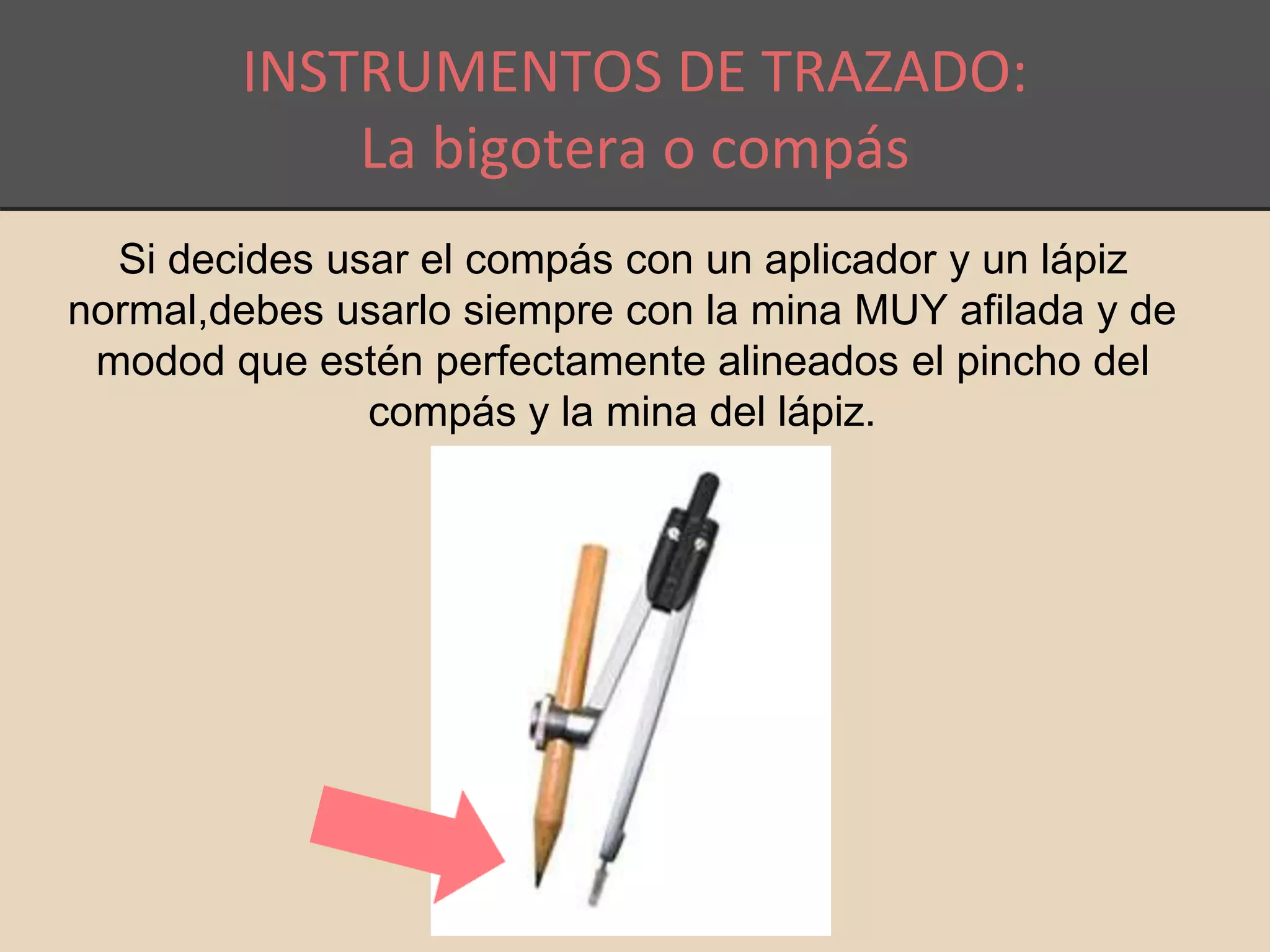 INSTRUMENTOS DE TRAZADO: 
La bigotera o compás 
Si decides usar el compás con un aplicador y un lápiz 
normal,debes usarlo siempre con la mina MUY afilada y de 
modod que estén perfectamente alineados el pincho del 
compás y la mina del lápiz. 
 