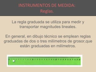 INSTRUMENTOS DE MEDIDA: 
Reglas. 
La regla graduada se utiliza para medir y 
transportar magnitudes lineales. 
En general, en dibujo técnico se emplean reglas 
graduadas de dos o tres milímetros de grosor,que 
están graduadas en milímetros. 
 