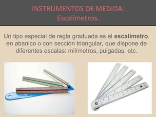 INSTRUMENTOS DE MEDIDA: 
Escalímetros. 
Un tipo especial de regla graduada es el escalímetro, 
en abanico o con sección triangular, que dispone de 
diferentes escalas: milímetros, pulgadas, etc. 
 