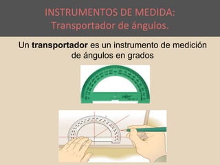INSTRUMENTOS DE MEDIDA: 
Transportador de ángulos. 
Un transportador es un instrumento de medición 
de ángulos en grados 
 