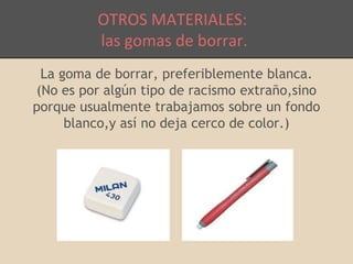 OTROS MATERIALES: 
las gomas de borrar. 
La goma de borrar, preferiblemente blanca. 
(No es por algún tipo de racismo extraño,sino 
porque usualmente trabajamos sobre un fondo 
blanco,y así no deja cerco de color.) 
 