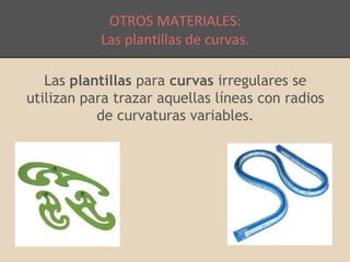 OTROS MATERIALES: 
Las plantillas de curvas. 
Las plantillas para curvas irregulares se 
utilizan para trazar aquellas líneas con radios 
de curvaturas variables. 
 