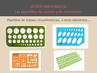 OTROS MATERIALES: 
Las plantillas de curvas y de rotulación. 
Plantillas de elipses,circunferencias, u otros elementos... 
 