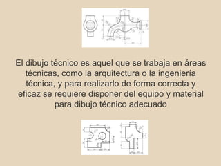 El dibujo técnico es aquel que se trabaja en áreas 
técnicas, como la arquitectura o la ingeniería 
técnica, y para realizarlo de forma correcta y 
eficaz se requiere disponer del equipo y material 
para dibujo técnico adecuado 
 