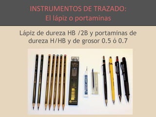 INSTRUMENTOS DE TRAZADO: 
El lápiz o portaminas 
Lápiz de dureza HB /2B y portaminas de 
dureza H/HB y de grosor 0.5 ó 0.7 
 