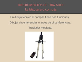 INSTRUMENTOS DE TRAZADO: 
La bigotera o compás 
En dibujo técnico el compás tiene dos funciones: 
Dibujar circunferencias o arcos de circunferencias. 
Trasladar medidas. 
 