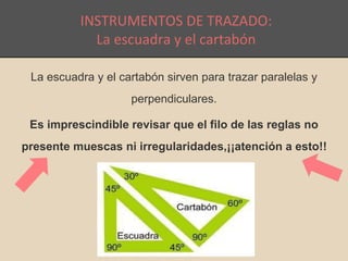 INSTRUMENTOS DE TRAZADO: 
La escuadra y el cartabón 
La escuadra y el cartabón sirven para trazar paralelas y 
perpendiculares. 
Es imprescindible revisar que el filo de las reglas no 
presente muescas ni irregularidades,¡¡atención a esto!! 
 