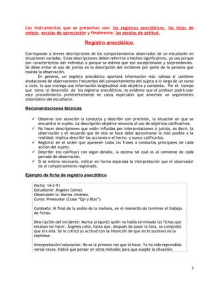 Los instrumentos que se presentan son: los registros anecdóticos, las listas de
cotejo, escalas de apreciación y finalmente, las escalas de actitud.
Registro anecdótico.
Corresponde a breves descripciones de los comportamientos observados de un estudiante en
situaciones variadas. Estas descripciones deben referirse a hechos significativos, ya sea porque
son característicos del individuo o porque se estima que son excepcionales y sorprendentes.
Se debe evitar el uso de juicios en la descripción del incidente por parte de la persona que
realiza la observación.
En general, un registro anecdótico aportará información más valiosa si contiene
anotaciones de observaciones frecuentes del comportamiento del sujeto a lo largo de un curso
o ciclo, lo que entrega una información longitudinal más objetiva y completa. Por el tiempo
que toma el desarrollo de los registros anecdóticos, es evidente que el profesor podrá usar
este procedimiento preferentemente en casos especiales que ameriten un seguimiento
sistemático del estudiante.
Recomendaciones técnicas
 Observar con atención la conducta y describir con precisión, la situación en que se
encuentra el sujeto. La descripción objetiva renuncia al uso de adjetivos calificativos.
 No hacer descripciones que estén influidas por interpretaciones o juicios, es decir, la
observación y el recuerdo que de ella se hace debe aproximarse lo más posible a la
realidad; implica describir las acciones o el hecho y nunca calificarlos.
 Registrar en el orden que aparecen todas las frases o conductas principales de cada
acción del sujeto.
 Describir (no calificar) con algún detalle, la escena tal cual es al comienzo de cada
período de observación.
 Si se estima necesario, indicar en forma separada la interpretación que el observador
da al comportamiento registrado.
Ejemplo de ficha de registro anecdótico
Fecha: 14-2-91
Estudiante: Ángeles Gómez
Observador/a: Marisa Jiménez.
Curso: Preescolar (Clase “Epi y Blas”)
Contexto: Al final de la sesión de la mañana, en el momento de terminar el trabajo
de fichas.
Descripción del incidente: Marisa preguntó quién no había terminado las fichas que
estaban sin hacer. Ángeles calló, hasta que, después de pasar la lista, se comprobó
que era ella. Se le criticó su actitud con la intención de que en lo sucesivo no la
repitiese.
Interpretación/valoración: No es la primera vez que lo hace. Ya ha sido reprendida
varias veces. Habrá que pensar en otros métodos para que acepte la situación.
3
 