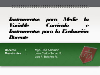 Instrumentos para Medir la
Variable Currículo e
Instrumentos para la Evaluación
Docente
Docente : Mgs. Elsa Albornoz
Maestrantes : Juan Carlos Tobar S.
Luis F. Bolaños R.
 