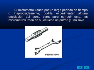 El micrómetro usado por un largo período de tiempoEl micrómetro usado por un largo período de tiempo
o inapropiadamente, podría experimentar algunao inapropiadamente, podría experimentar alguna
desviación del punto cero; para corregir esto, losdesviación del punto cero; para corregir esto, los
micrómetros traen en su estuche un patrón y una llave.micrómetros traen en su estuche un patrón y una llave.
 