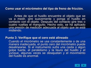 Como usar el micrómetro del tipo de freno de fricción.Como usar el micrómetro del tipo de freno de fricción.
Antes de que el husillo encuentre el objeto que seAntes de que el husillo encuentre el objeto que se
va a medir, gire suavemente y ponga el husillo enva a medir, gire suavemente y ponga el husillo en
contacto con el objeto. Después del contacto gire tres ocontacto con el objeto. Después del contacto gire tres o
cuatro vueltas el manguito. Hecho esto, se ha aplicadocuatro vueltas el manguito. Hecho esto, se ha aplicado
una presión de medición adecuada al objeto que se estáuna presión de medición adecuada al objeto que se está
midiendo.midiendo.
Punto 3: Verifique que el cero esté alineadoPunto 3: Verifique que el cero esté alineado
Cuando el micrómetro se usa constantemente o de unaCuando el micrómetro se usa constantemente o de una
manera inadecuada, el punto cero del micrómetro puedemanera inadecuada, el punto cero del micrómetro puede
desalinearse. Si el instrumento sufre una caída o algúndesalinearse. Si el instrumento sufre una caída o algún
golpe fuerte, el paralelismo y la lisura del husillo y elgolpe fuerte, el paralelismo y la lisura del husillo y el
yunque, algunas veces se desajustan y el movimientoyunque, algunas veces se desajustan y el movimiento
del husillo es anormal.del husillo es anormal.
 