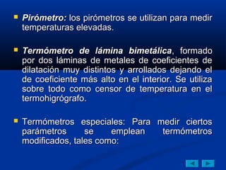  Pirómetro:Pirómetro: los pirómetros se utilizan para medirlos pirómetros se utilizan para medir
temperaturas elevadas.temperaturas elevadas.
 Termómetro de lámina bimetálicaTermómetro de lámina bimetálica, formado, formado
por dos láminas de metales de coeficientes depor dos láminas de metales de coeficientes de
dilatación muy distintos y arrollados dejando eldilatación muy distintos y arrollados dejando el
de coeficiente más alto en el interior. Se utilizade coeficiente más alto en el interior. Se utiliza
sobre todo como censor de temperatura en elsobre todo como censor de temperatura en el
termohigrógrafo.termohigrógrafo.
 Termómetros especiales: Para medir ciertosTermómetros especiales: Para medir ciertos
parámetros se emplean termómetrosparámetros se emplean termómetros
modificados, tales como:modificados, tales como:
 