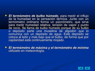  El termómetro de bulbo húmedoEl termómetro de bulbo húmedo, para medir el influjo, para medir el influjo
de la humedad en la sensación térmica. Junto con unde la humedad en la sensación térmica. Junto con un
termómetro ordinario forma un psicrómetro, que sirvetermómetro ordinario forma un psicrómetro, que sirve
para medir humedad relativa, tensión de vapor y puntopara medir humedad relativa, tensión de vapor y punto
de rocío. Se llama de bulbo húmedo porque de su bulbode rocío. Se llama de bulbo húmedo porque de su bulbo
o depósito parte una muselina de algodón que loo depósito parte una muselina de algodón que lo
comunica con un depósito de agua. Este depósito secomunica con un depósito de agua. Este depósito se
coloca al lado y más bajo que el bulbo, de forma que porcoloca al lado y más bajo que el bulbo, de forma que por
capilaridad está continuamente mojado.capilaridad está continuamente mojado.
 El termómetro de máxima y el termómetro de mínimaEl termómetro de máxima y el termómetro de mínima
utilizado en meteorología.utilizado en meteorología.
 