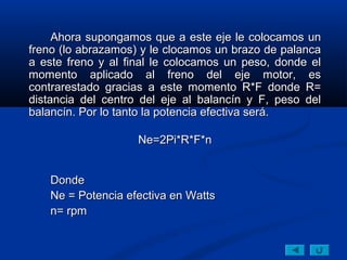 Ahora supongamos que a este eje le colocamos unAhora supongamos que a este eje le colocamos un
freno (lo abrazamos) y le clocamos un brazo de palancafreno (lo abrazamos) y le clocamos un brazo de palanca
a este freno y al final le colocamos un peso, donde ela este freno y al final le colocamos un peso, donde el
momento aplicado al freno del eje motor, esmomento aplicado al freno del eje motor, es
contrarestado gracias a este momento R*F donde R=contrarestado gracias a este momento R*F donde R=
distancia del centro del eje al balancín y F, peso deldistancia del centro del eje al balancín y F, peso del
balancín. Por lo tanto la potencia efectiva será.balancín. Por lo tanto la potencia efectiva será.
Ne=2Pi*R*F*nNe=2Pi*R*F*n
DondeDonde
Ne = Potencia efectiva en WattsNe = Potencia efectiva en Watts
n= rpmn= rpm
 