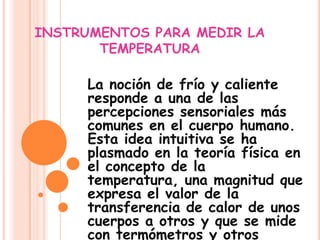 INSTRUMENTOS PARA MEDIR LA TEMPERATURA La noción de frío y caliente responde a una de las percepciones sensoriales más comunes en el cuerpo humano. Esta idea intuitiva se ha plasmado en la teoría física en el concepto de la temperatura, una magnitud que expresa el valor de la transferencia de calor de unos cuerpos a otros y que se mide con termómetros y otros instrumentos.  