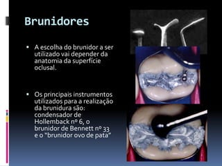 Brunidores
 A escolha do brunidor a ser
  utilizado vai depender da
  anatomia da superfície
  oclusal.


 Os principais instrumentos
  utilizados para a realização
  da brunidura são:
  condensador de
  Hollemback nº 6, o
  brunidor de Bennett nº 33
  e o “brunidor ovo de pata”
 