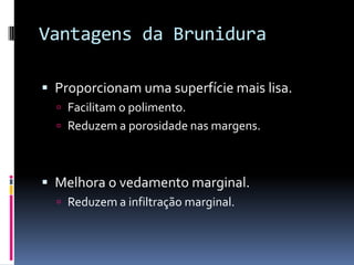 Vantagens da Brunidura

 Proporcionam uma superfície mais lisa.
   Facilitam o polimento.
   Reduzem a porosidade nas margens.



 Melhora o vedamento marginal.
   Reduzem a infiltração marginal.
 
