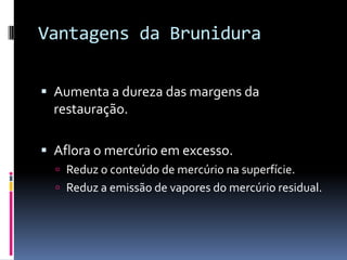Vantagens da Brunidura

 Aumenta a dureza das margens da
  restauração.

 Aflora o mercúrio em excesso.
   Reduz o conteúdo de mercúrio na superfície.
   Reduz a emissão de vapores do mercúrio residual.
 