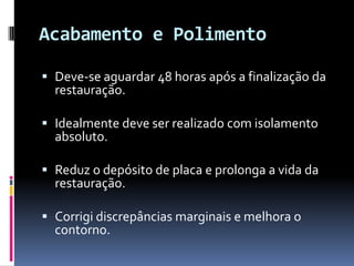 Acabamento e Polimento

 Deve-se aguardar 48 horas após a finalização da
  restauração.

 Idealmente deve ser realizado com isolamento
  absoluto.

 Reduz o depósito de placa e prolonga a vida da
  restauração.

 Corrigi discrepâncias marginais e melhora o
  contorno.
 
