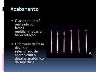Acabamento

 O acabamento é
  realizado com
  fresas
  multilaminadas em
  baixa rotação.

 O formato da fresa
  deve ser
  selecionado de
  acordo com o
  detalhe anatômico
  da superfície.
 
