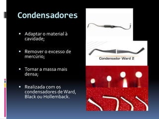Condensadores
 Adaptar o material à
  cavidade;

 Remover o excesso de
  mercúrio;

 Tornar a massa mais
  densa;

 Realizada com os
  condensadores de Ward,
  Black ou Hollemback.
 