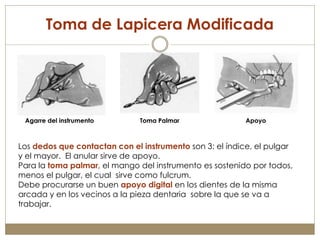Toma de Lapicera Modificada




 Agarre del instrumento        Toma Palmar                Apoyo



Los dedos que contactan con el instrumento son 3: el índice, el pulgar
y el mayor. El anular sirve de apoyo.
Para la toma palmar, el mango del instrumento es sostenido por todos,
menos el pulgar, el cual sirve como fulcrum.
Debe procurarse un buen apoyo digital en los dientes de la misma
arcada y en los vecinos a la pieza dentaria sobre la que se va a
trabajar.
 