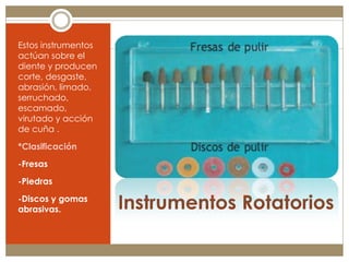 Estos instrumentos
actúan sobre el
diente y producen
corte, desgaste,
abrasión, limado,
serruchado,
escamado,
virutado y acción
de cuña .

*Clasificación
-Fresas
-Piedras

-Discos y gomas
abrasivas.           Instrumentos Rotatorios
 