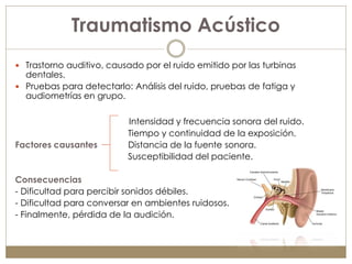 Traumatismo Acústico
 Trastorno auditivo, causado por el ruido emitido por las turbinas
  dentales.
 Pruebas para detectarlo: Análisis del ruido, pruebas de fatiga y
  audiometrías en grupo.

                          Intensidad y frecuencia sonora del ruido.
                          Tiempo y continuidad de la exposición.
Factores causantes        Distancia de la fuente sonora.
                          Susceptibilidad del paciente.

Consecuencias
- Dificultad para percibir sonidos débiles.
- Dificultad para conversar en ambientes ruidosos.
- Finalmente, pérdida de la audición.
 