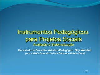 2011 Instrumentos Pedagógicos  para Projetos Sociais Avaliaç ão e Sistematização Um estudo do Consultor Artístico-Pedagógico  Ney Wendell   para a  ONG Casa do Sol  em Salvador-Bahia- Brasil 