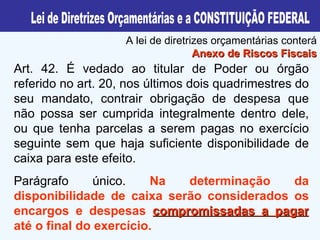 Art. 42. É vedado ao titular de Poder ou órgão referido no art. 20, nos últimos dois quadrimestres do seu mandato, contrair obrigação de despesa que não possa ser cumprida integralmente dentro dele, ou que tenha parcelas a serem pagas no exercício seguinte sem que haja suficiente disponibilidade de caixa para este efeito. Parágrafo único.  Na determinação da disponibilidade de caixa serão considerados os encargos e despesas  compromissadas a pagar  até o final do exercício. A lei de diretrizes orçamentárias conterá  Anexo de Riscos Fiscais Lei de Diretrizes Orçamentárias e a CONSTITUIÇÃO FEDERAL 