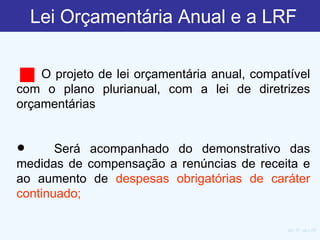 Lei Orçamentária Anual e a LRF    O projeto de lei orçamentária anual, compatível com o plano plurianual, com a lei de diretrizes orçamentárias     Será acompanhado do demonstrativo das medidas de compensação a renúncias de receita e ao aumento de  despesas obrigatórias de caráter continuado;    Art. 5º, da LRF 