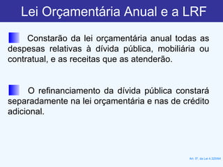 Lei Orçamentária Anual e a LRF Constarão da lei orçamentária anual todas as despesas relativas à dívida pública, mobiliária ou contratual, e as receitas que as atenderão. O refinanciamento da dívida pública constará separadamente na lei orçamentária e nas de crédito adicional. Art. 5º, da Lei 4.320/64 