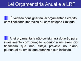 Lei Orçamentária Anual e a LRF A lei orçamentária não consignará dotação para investimento com duração superior a um exercício financeiro que não esteja previsto no plano plurianual ou em lei que autorize a sua inclusão. É vedado consignar na lei orçamentária crédito com finalidade imprecisa ou com dotação ilimitada. 