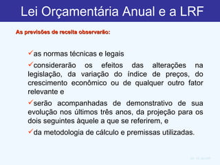 Lei Orçamentária Anual e a LRF        As previsões de receita observarão:    Art. 12, da LRF  as normas técnicas e legais considerarão os efeitos das alterações na legislação, da variação do índice de preços, do crescimento econômico ou de qualquer outro fator relevante e  serão acompanhadas de demonstrativo de sua evolução nos últimos três anos, da projeção para os dois seguintes àquele a que se referirem, e  da metodologia de cálculo e premissas utilizadas .         