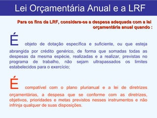 Lei Orçamentária Anual e a LRF É  objeto de dotação específica e suficiente, ou que esteja abrangida por crédito genérico, de forma que somadas todas as despesas da mesma espécie, realizadas e a realizar, previstas no programa de trabalho, não sejam ultrapassados os limites estabelecidos para o exercício; É  compatível com o plano plurianual e a lei de diretrizes orçamentárias, a despesa que se conforme com as diretrizes, objetivos, prioridades e metas previstos nesses instrumentos e não infrinja qualquer de suas disposições. Para os fins da LRF, considera-se a despesa adequada com a lei  orçamentária anual quando   : 
