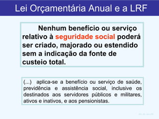 Lei Orçamentária Anual e a LRF Nenhum benefício ou serviço relativo à  seguridade social  poderá ser criado, majorado ou estendido sem a indicação da fonte de custeio total.  Art. 24, da LRF (...)  aplica-se a benefício ou serviço de saúde, previdência e assistência social, inclusive os destinados aos servidores públicos e militares, ativos e inativos, e aos pensionistas.  