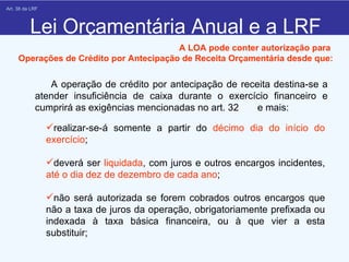 Lei Orçamentária Anual e a LRF        A operação de crédito por antecipação de receita destina-se a atender insuficiência de caixa durante o exercício financeiro e cumprirá as exigências mencionadas no art. 32  e mais: A LOA pode conter autorização para  Operações de Crédito por Antecipação de Receita Orçamentária desde que:    Art. 38 da LRF  realizar-se-á somente a partir do  décimo dia do início do exercício ; deverá ser  liquidada , com juros e outros encargos incidentes,  até o dia dez de dezembro de cada ano ; não será autorizada se forem cobrados outros encargos que não a taxa de juros da operação, obrigatoriamente prefixada ou indexada à taxa básica financeira, ou à que vier a esta substituir; 